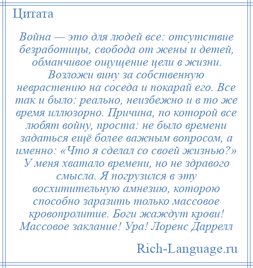 
    Война — это для людей все: отсутствие безработицы, свобода от жены и детей, обманчивое ощущение цели в жизни. Возложи вину за собственную неврастению на соседа и покарай его. Все так и было: реально, неизбежно и в то же время иллюзорно. Причина, по которой все любят войну, проста: не было времени задаться ещё более важным вопросом, а именно: «Что я сделал со своей жизнью?» У меня хватало времени, но не здравого смысла. Я погрузился в эту восхитительную амнезию, которою способно заразить только массовое кровопролитие. Боги жаждут крови! Массовое заклание! Ура! Лоренс Даррелл