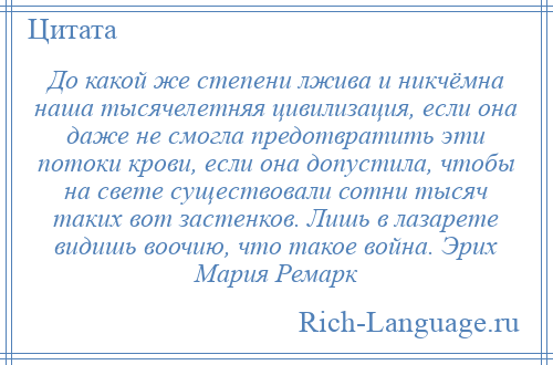 
    До какой же степени лжива и никчёмна наша тысячелетняя цивилизация, если она даже не смогла предотвратить эти потоки крови, если она допустила, чтобы на свете существовали сотни тысяч таких вот застенков. Лишь в лазарете видишь воочию, что такое война. Эрих Мария Ремарк