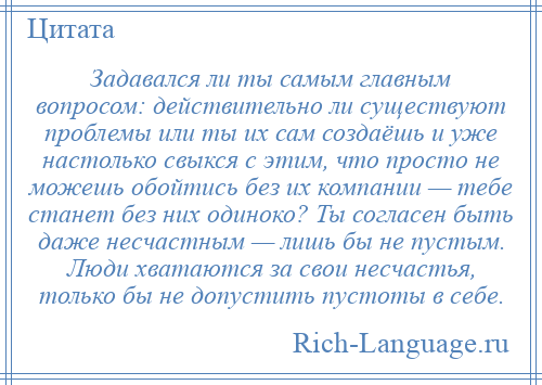 
    Задавался ли ты самым главным вопросом: действительно ли существуют проблемы или ты их сам создаёшь и уже настолько свыкся с этим, что просто не можешь обойтись без их компании — тебе станет без них одиноко? Ты согласен быть даже несчастным — лишь бы не пустым. Люди хватаются за свои несчастья, только бы не допустить пустоты в себе.