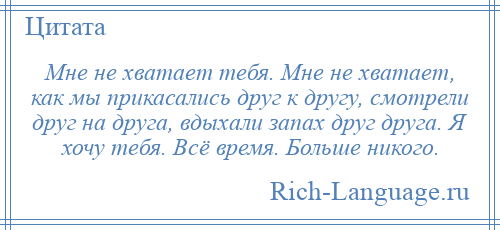 
    Мне не хватает тебя. Мне не хватает, как мы прикасались друг к другу, смотрели друг на друга, вдыхали запах друг друга. Я хочу тебя. Всё время. Больше никого.