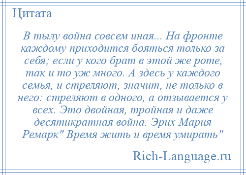 
    В тылу война совсем иная... На фронте каждому приходится бояться только за себя; если у кого брат в этой же роте, так и то уж много. А здесь у каждого семья, и стреляют, значит, не только в него: стреляют в одного, а отзывается у всех. Это двойная, тройная и даже десятикратная война. Эрих Мария Ремарк Время жить и время умирать 