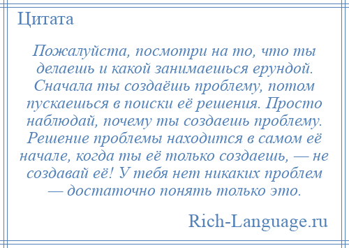 
    Пожалуйста, посмотри на то, что ты делаешь и какой занимаешься ерундой. Сначала ты создаёшь проблему, потом пускаешься в поиски её решения. Просто наблюдай, почему ты создаешь проблему. Решение проблемы находится в самом её начале, когда ты её только создаешь, — не создавай её! У тебя нет никаких проблем — достаточно понять только это.