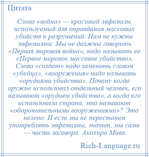 
    Слово «война» — красивый эвфемизм, используемый для оправдания массовых убийств и разрушений. Нам не нужны эвфемизмы. Мы не должны говорить «Первая мировая война», надо называть ее «Первое мировое массовое убийство». Слово «солдат» надо заменить словом «убийца», «вооружения» надо называть «орудиями убийства». Почему когда оружие использовал отдельный человек, его называют «орудием убийства», а когда его использовала страна, это называют «оборонительными вооружениями»? Это нелепо. И если мы не перестанем употреблять эвфемизмы, значит, мы сами — часть заговора. Акихиро Мива