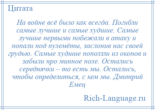 
    На войне всё было как всегда. Погибли самые лучшие и самые худшие. Самые лучшие первыми побежали в атаку и попали под пулемёты, заслонив нас своей грудью. Самые худшие поползли из окопов и забыли про минное поле. Остались середнячки – то есть мы. Остались, чтобы определиться, с кем мы. Дмитрий Емец