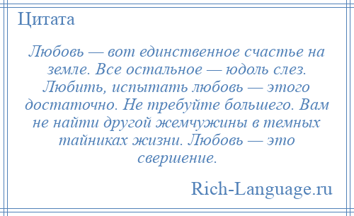 
    Любовь — вот единственное счастье на земле. Все остальное — юдоль слез. Любить, испытать любовь — этого достаточно. Не требуйте большего. Вам не найти другой жемчужины в темных тайниках жизни. Любовь — это свершение.