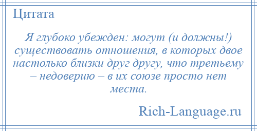 
    Я глубоко убежден: могут (и должны!) существовать отношения, в которых двое настолько близки друг другу, что третьему – недоверию – в их союзе просто нет места.