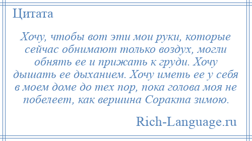
    Хочу, чтобы вот эти мои руки, которые сейчас обнимают только воздух, могли обнять ее и прижать к груди. Хочу дышать ее дыханием. Хочу иметь ее у себя в моем доме до тех пор, пока голова моя не побелеет, как вершина Соракта зимою.