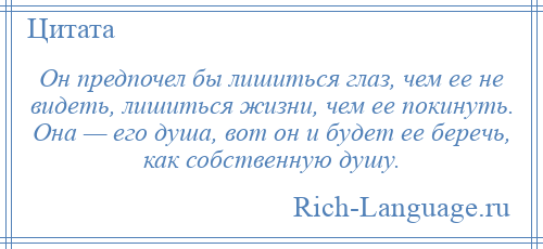 
    Он предпочел бы лишиться глаз, чем ее не видеть, лишиться жизни, чем ее покинуть. Она — его душа, вот он и будет ее беречь, как собственную душу.