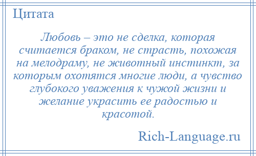 
    Любовь – это не сделка, которая считается браком, не страсть, похожая на мелодраму, не животный инстинкт, за которым охотятся многие люди, а чувство глубокого уважения к чужой жизни и желание украсить ее радостью и красотой.