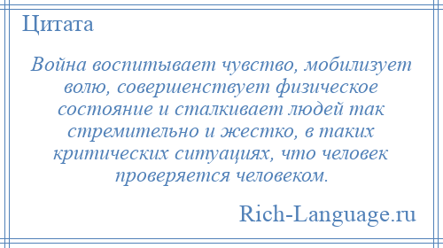 
    Война воспитывает чувство, мобилизует волю, совершенствует физическое состояние и сталкивает людей так стремительно и жестко, в таких критических ситуациях, что человек проверяется человеком.
