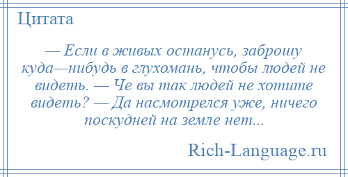 
    — Если в живых останусь, заброшу куда—нибудь в глухомань, чтобы людей не видеть. — Че вы так людей не хотите видеть? — Да насмотрелся уже, ничего поскудней на земле нет...