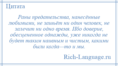 
    Раны предательства, нанесённые любимыми, не зашьёт ни один человек, не залечит ни одно время. Ибо доверие, обесцененное однажды, уже никогда не будет таким наивным и чистым, какими были когда—то и мы.