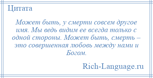 
    Может быть, у смерти совсем другое имя. Мы ведь видим ее всегда только с одной стороны. Может быть, смерть – это совершенная любовь между нами и Богом.