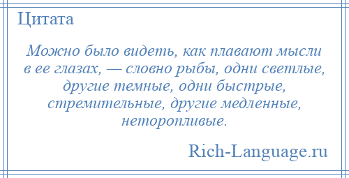 
    Можно было видеть, как плавают мысли в ее глазах, — словно рыбы, одни светлые, другие темные, одни быстрые, стремительные, другие медленные, неторопливые.