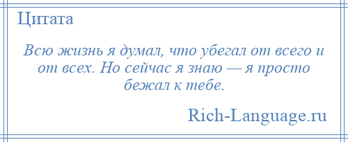 
    Всю жизнь я думал, что убегал от всего и от всех. Но сейчас я знаю — я просто бежал к тебе.