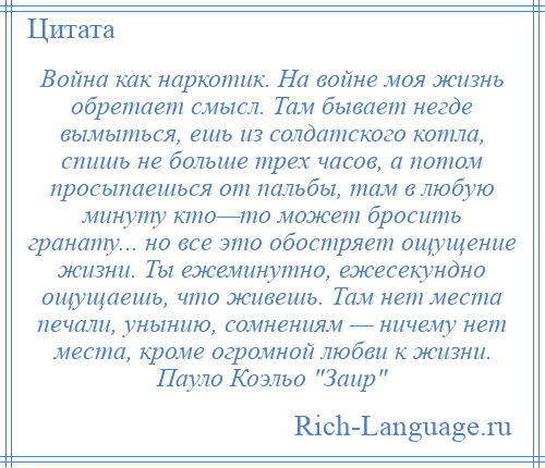 
    Война как наркотик. На войне моя жизнь обретает смысл. Там бывает негде вымыться, ешь из солдатского котла, спишь не больше трех часов, а потом просыпаешься от пальбы, там в любую минуту кто—то может бросить гранату... но все это обостряет ощущение жизни. Ты ежеминутно, ежесекундно ощущаешь, что живешь. Там нет места печали, унынию, сомнениям — ничему нет места, кроме огромной любви к жизни. Пауло Коэльо Заир 