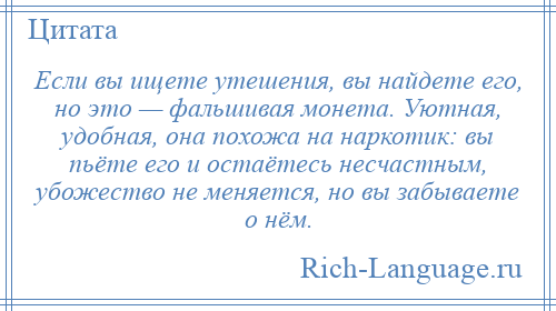 
    Если вы ищете утешения, вы найдете его, но это — фальшивая монета. Уютная, удобная, она похожа на наркотик: вы пьёте его и остаётесь несчастным, убожество не меняется, но вы забываете о нём.