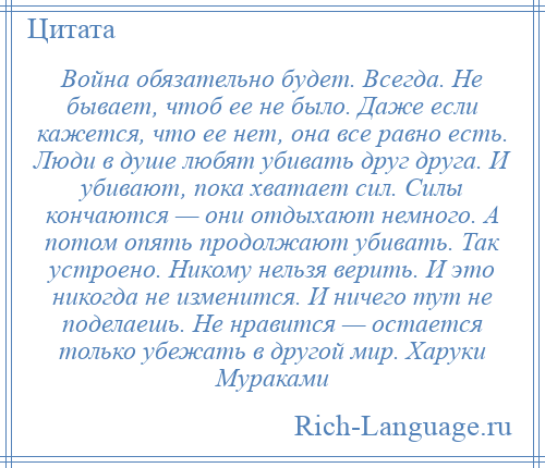 
    Война обязательно будет. Всегда. Не бывает, чтоб ее не было. Даже если кажется, что ее нет, она все равно есть. Люди в душе любят убивать друг друга. И убивают, пока хватает сил. Силы кончаются — они отдыхают немного. А потом опять продолжают убивать. Так устроено. Никому нельзя верить. И это никогда не изменится. И ничего тут не поделаешь. Не нравится — остается только убежать в другой мир. Харуки Мураками