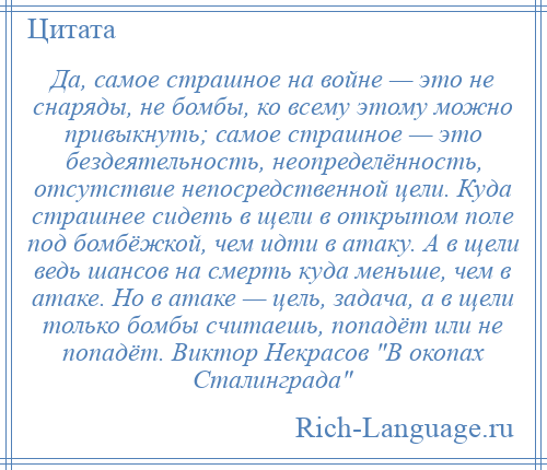 
    Да, самое страшное на войне — это не снаряды, не бомбы, ко всему этому можно привыкнуть; самое страшное — это бездеятельность, неопределённость, отсутствие непосредственной цели. Куда страшнее сидеть в щели в открытом поле под бомбёжкой, чем идти в атаку. А в щели ведь шансов на смерть куда меньше, чем в атаке. Но в атаке — цель, задача, а в щели только бомбы считаешь, попадёт или не попадёт. Виктор Некрасов В окопах Сталинграда 