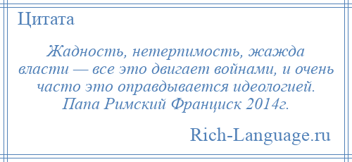 
    Жадность, нетерпимость, жажда власти — все это двигает войнами, и очень часто это оправдывается идеологией. Папа Римский Франциск 2014г.