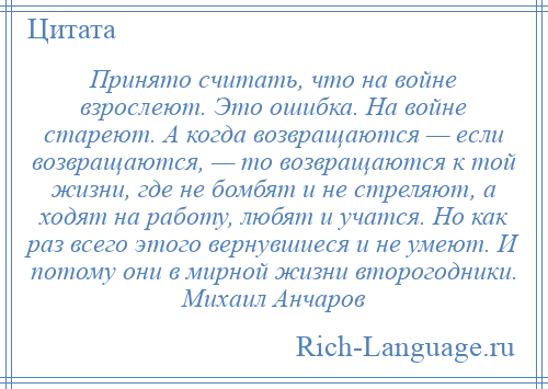 
    Принято считать, что на войне взрослеют. Это ошибка. На войне стареют. А когда возвращаются — если возвращаются, — то возвращаются к той жизни, где не бомбят и не стреляют, а ходят на работу, любят и учатся. Но как раз всего этого вернувшиеся и не умеют. И потому они в мирной жизни второгодники. Михаил Анчаров