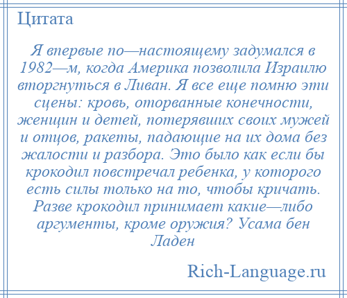 
    Я впервые по—настоящему задумался в 1982—м, когда Америка позволила Израилю вторгнуться в Ливан. Я все еще помню эти сцены: кровь, оторванные конечности, женщин и детей, потерявших своих мужей и отцов, ракеты, падающие на их дома без жалости и разбора. Это было как если бы крокодил повстречал ребенка, у которого есть силы только на то, чтобы кричать. Разве крокодил принимает какие—либо аргументы, кроме оружия? Усама бен Ладен
