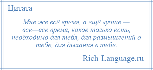 
    Мне же всё время, а ещё лучше — всё—всё время, какое только есть, необходимо для тебя, для размышлений о тебе, для дыхания в тебе.