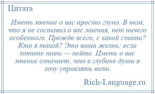 
    Иметь мнение о вас просто глупо. В том, что я не составил о вас мнения, нет ничего особенного. Прежде всего, с какой стати? Кто я такой? Это ваша жизнь: если хотите пить — пейте. Иметь о вас мнение означает, что в глубине души я хочу управлять вами.