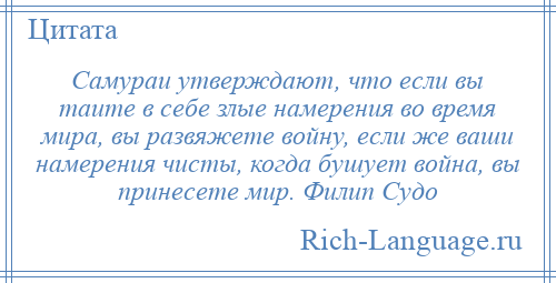 
    Самураи утверждают, что если вы таите в себе злые намерения во время мира, вы развяжете войну, если же ваши намерения чисты, когда бушует война, вы принесете мир. Филип Судо
