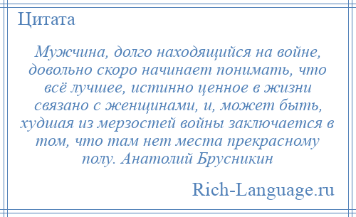 
    Мужчина, долго находящийся на войне, довольно скоро начинает понимать, что всё лучшее, истинно ценное в жизни связано с женщинами, и, может быть, худшая из мерзостей войны заключается в том, что там нет места прекрасному полу. Анатолий Брусникин