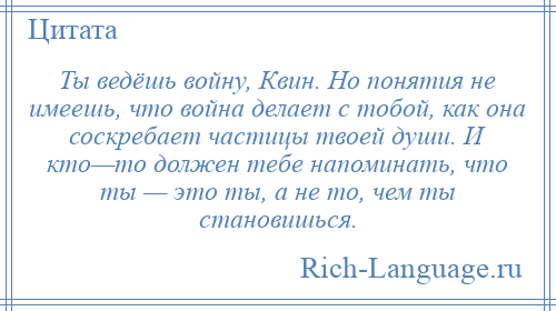 
    Ты ведёшь войну, Квин. Но понятия не имеешь, что война делает с тобой, как она соскребает частицы твоей души. И кто—то должен тебе напоминать, что ты — это ты, а не то, чем ты становишься.