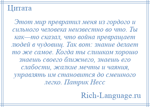 
    Этот мир превратил меня из гордого и сильного человека неизвестно во что. Ты как—то сказал, что война превращает людей в чудовищ. Так вот: знание делает то же самое. Когда ты слишком хорошо знаешь своего ближнего, знаешь его слабости, жалкие мечты и чаяния, управлять им становится до смешного легко. Патрик Несс