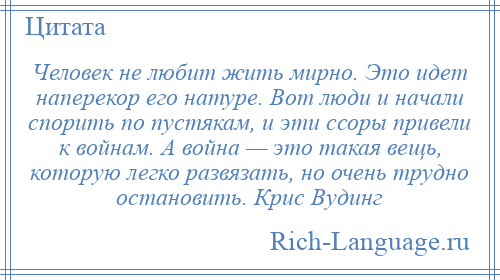 
    Человек не любит жить мирно. Это идет наперекор его натуре. Вот люди и начали спорить по пустякам, и эти ссоры привели к войнам. А война — это такая вещь, которую легко развязать, но очень трудно остановить. Крис Вудинг