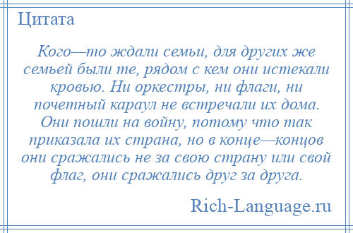 
    Кого—то ждали семьи, для других же семьей были те, рядом с кем они истекали кровью. Ни оркестры, ни флаги, ни почетный караул не встречали их дома. Они пошли на войну, потому что так приказала их страна, но в конце—концов они сражались не за свою страну или свой флаг, они сражались друг за друга.