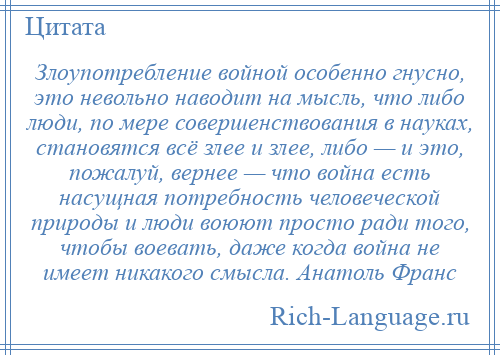 
    Злоупотребление войной особенно гнусно, это невольно наводит на мысль, что либо люди, по мере совершенствования в науках, становятся всё злее и злее, либо — и это, пожалуй, вернее — что война есть насущная потребность человеческой природы и люди воюют просто ради того, чтобы воевать, даже когда война не имеет никакого смысла. Анатоль Франс