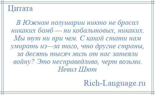 
    В Южном полушарии никто не бросал никаких бомб — ни кобальтовых, никаких. Мы тут ни при чем. С какой стати нам умирать из—за того, что другие страны, за десять тысяч миль от нас затеяли войну? Это несправедливо, черт возьми. Невил Шют