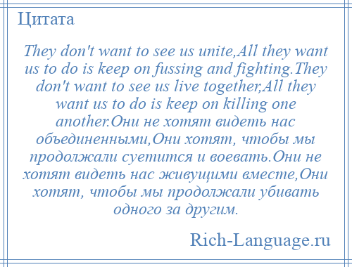 
    They don't want to see us unite,All they want us to do is keep on fussing and fighting.They don't want to see us live together,All they want us to do is keep on killing one another.Они не хотят видеть нас объединенными,Они хотят, чтобы мы продолжали суетится и воевать.Они не хотят видеть нас живущими вместе,Они хотят, чтобы мы продолжали убивать одного за другим.