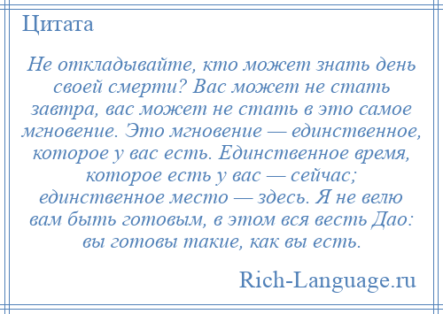 
    Не откладывайте, кто может знать день своей смерти? Вас может не стать завтра, вас может не стать в это самое мгновение. Это мгновение — единственное, которое у вас есть. Единственное время, которое есть у вас — сейчас; единственное место — здесь. Я не велю вам быть готовым, в этом вся весть Дао: вы готовы такие, как вы есть.