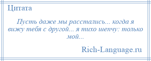 
    Пусть даже мы расстались... когда я вижу тебя с другой... я тихо шепчу: только мой...