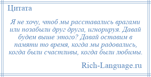 
    Я не хочу, чтоб мы расставались врагами или позабыли друг друга, игнорируя. Давай будем выше этого? Давай оставим в памяти то время, когда мы радовались, когда были счастливы, когда были любимы.