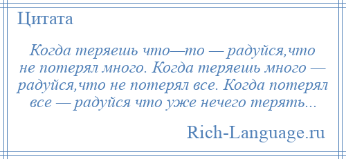 
    Когда теряешь что—то — радуйся,что не потерял много. Когда теряешь много — радуйся,что не потерял все. Когда потерял все — радуйся что уже нечего терять...