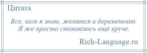 
    Все, кого я знаю, женятся и беременеют. Я же просто становлюсь ещё круче.