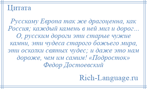 
    Русскому Европа так же драгоценна, как Россия; каждый камень в ней мил и дорог… О, русским дороги эти старые чужие камни, эти чудеса старого божьего мира, эти осколки святых чудес; и даже это нам дороже, чем им самим! «Подросток» Федор Достоевский