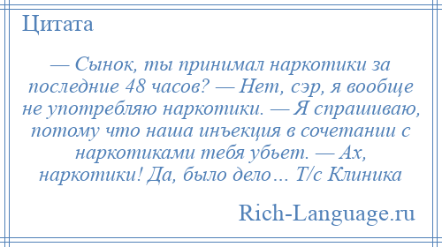 
    — Сынок, ты принимал наркотики за последние 48 часов? — Нет, сэр, я вообще не употребляю наркотики. — Я спрашиваю, потому что наша инъекция в сочетании с наркотиками тебя убьет. — Ах, наркотики! Да, было дело… Т/с Клиника