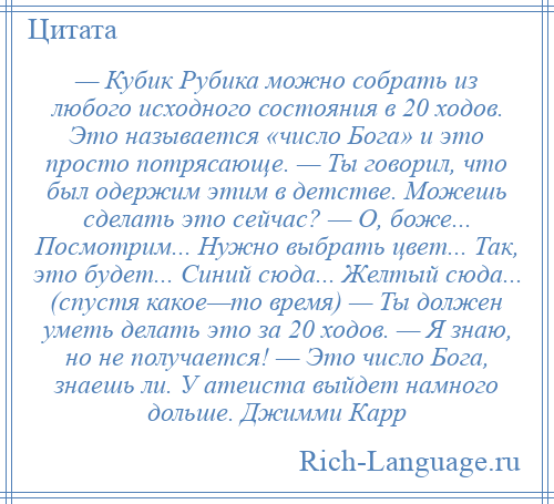 
    — Кубик Рубика можно собрать из любого исходного состояния в 20 ходов. Это называется «число Бога» и это просто потрясающе. — Ты говорил, что был одержим этим в детстве. Можешь сделать это сейчас? — О, боже... Посмотрим... Нужно выбрать цвет... Так, это будет... Синий сюда... Желтый сюда... (спустя какое—то время) — Ты должен уметь делать это за 20 ходов. — Я знаю, но не получается! — Это число Бога, знаешь ли. У атеиста выйдет намного дольше. Джимми Карр