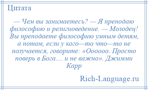 
    — Чем вы занимаетесь? — Я преподаю философию и религиоведение. — Молодец! Вы преподаете философию умным детям, а потом, если у кого—то что—то не получается, говорите: «Оооооо. Просто поверь в Бога.... и не важно». Джимми Карр