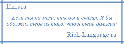 
    Если ты на мели, так бы и сказал. Я бы одолжил тебе из того, что я тебе должен!