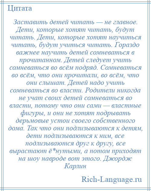 
    Заставить детей читать — не главное. Дети, которые хотят читать, будут читать. Дети, которые хотят научиться читать, будут учиться читать. Гораздо важнее научить детей сомневаться в прочитанном. Детей следует учить сомневаться во всём подряд. Сомневаться во всём, что они прочитали, во всём, что они слышат. Детей надо учить сомневаться во власти. Родители никогда не учат своих детей сомневаться во власти, потому что они сами — властные фигуры, и они не хотят подрывать дерьмовые устои своего собственного дома. Так что они подлизываются к детям, дети подлизываются к ним, все подлизываются друг к другу, все вырастают ё*нутыми, а потом приходят на шоу навроде вот этого. Джордж Карлин