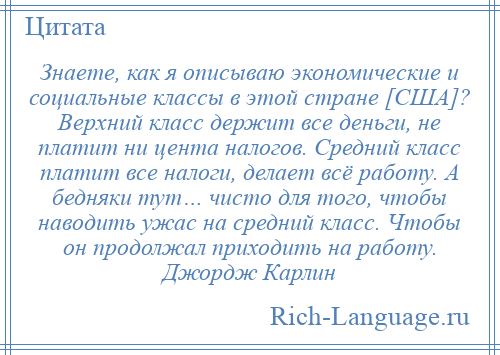 
    Знаете, как я описываю экономические и социальные классы в этой стране [США]? Верхний класс держит все деньги, не платит ни цента налогов. Средний класс платит все налоги, делает всё работу. А бедняки тут… чисто для того, чтобы наводить ужас на средний класс. Чтобы он продолжал приходить на работу. Джордж Карлин