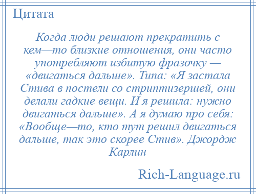 
    Когда люди решают прекратить с кем—то близкие отношения, они часто употребляют избитую фразочку — «двигаться дальше». Типа: «Я застала Стива в постели со стриптизершей, они делали гадкие вещи. И я решила: нужно двигаться дальше». А я думаю про себя: «Вообще—то, кто тут решил двигаться дальше, так это скорее Стив». Джордж Карлин